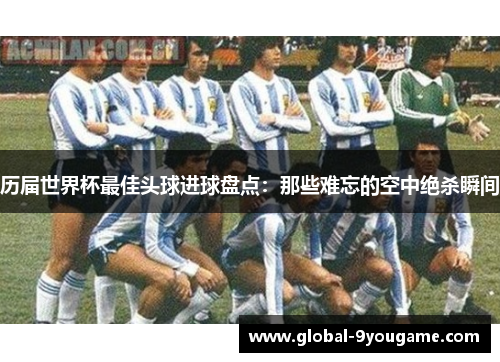 历届世界杯最佳头球进球盘点：那些难忘的空中绝杀瞬间