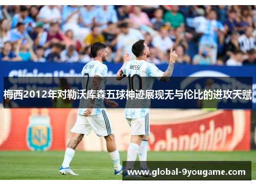 梅西2012年对勒沃库森五球神迹展现无与伦比的进攻天赋