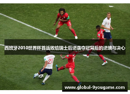 西班牙2010世界杯首战败给瑞士后逆袭夺冠背后的逆境与决心
