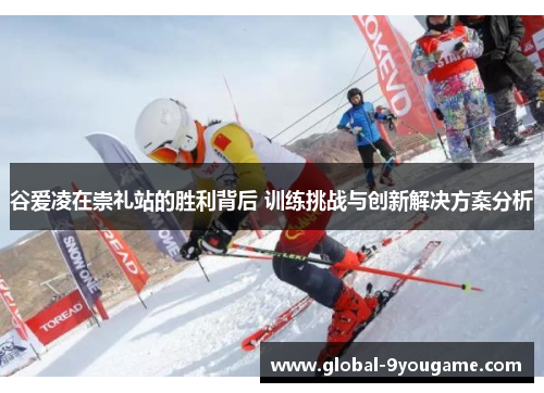 谷爱凌在崇礼站的胜利背后 训练挑战与创新解决方案分析