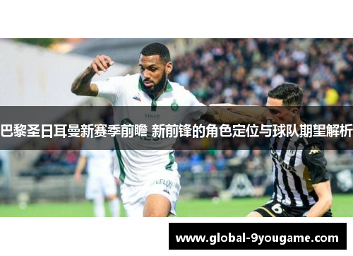 巴黎圣日耳曼新赛季前瞻 新前锋的角色定位与球队期望解析