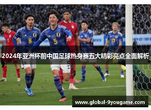 2024年亚洲杯前中国足球热身赛五大精彩亮点全面解析