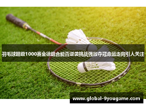 羽毛球超级1000赛金徐组合能否逆袭挑战强敌夺冠命运走向引人关注