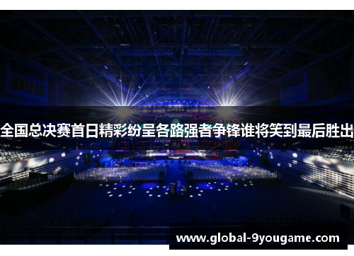 全国总决赛首日精彩纷呈各路强者争锋谁将笑到最后胜出