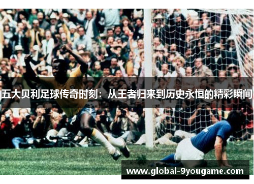 五大贝利足球传奇时刻：从王者归来到历史永恒的精彩瞬间